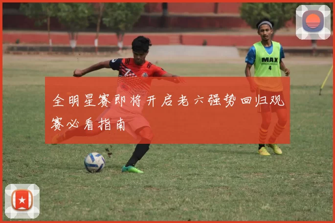 全明星赛即将开启老六强势回归观赛必看指南