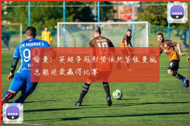 哈曼：英超争冠形势依然紧张曼城总能逆袭赢得比赛