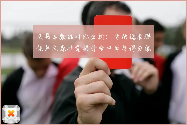交易后数据对比分析：肯纳德表现优异文森特需提升命中率与得分能力