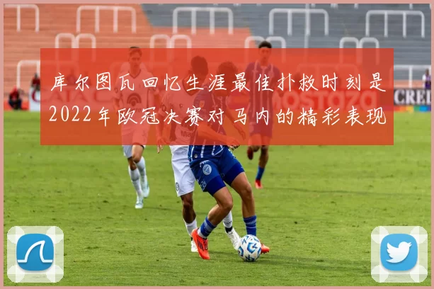 库尔图瓦回忆生涯最佳扑救时刻是2022年欧冠决赛对马内的精彩表现