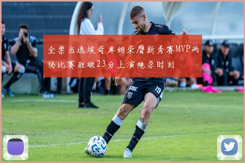 全票当选埃奇库姆荣膺新秀赛MVP两场比赛狂砍23分上演绝杀时刻