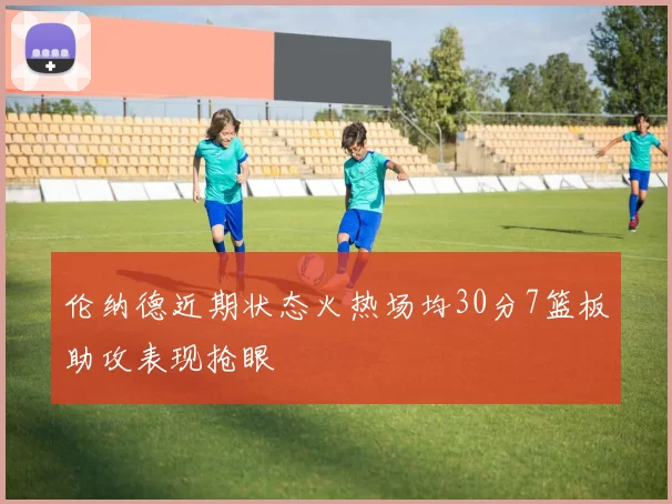 伦纳德近期状态火热场均30分7篮板助攻表现抢眼