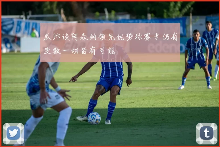 瓜帅谈阿森纳领先优势称赛季仍有变数一切皆有可能