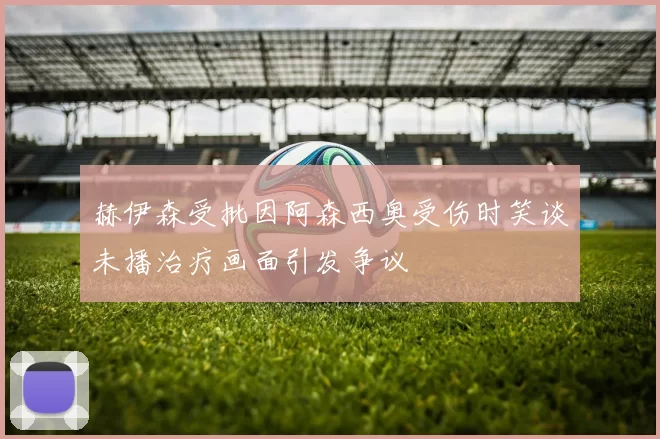 赫伊森受批因阿森西奥受伤时笑谈未播治疗画面引发争议