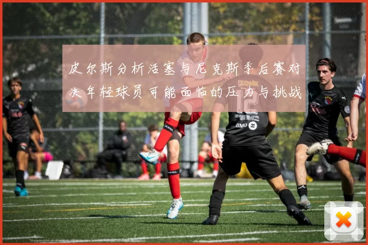 皮尔斯分析活塞与尼克斯季后赛对决年轻球员可能面临的压力与挑战