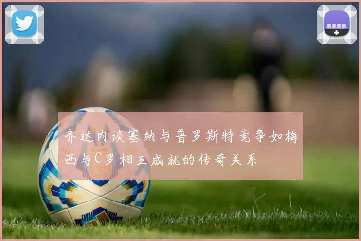 齐达内谈塞纳与普罗斯特竞争如梅西与C罗相互成就的传奇关系