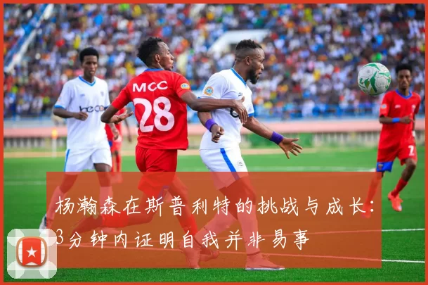 杨瀚森在斯普利特的挑战与成长：3分钟内证明自我并非易事