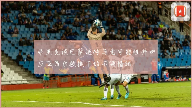 弗里克谈巴萨逆转马竞可能性并回应亚马尔被换下的不满情绪