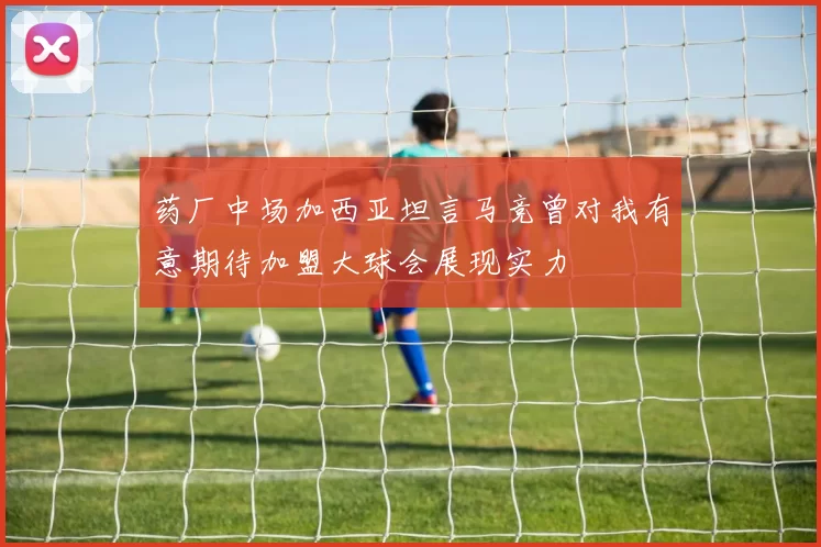 药厂中场加西亚坦言马竞曾对我有意期待加盟大球会展现实力