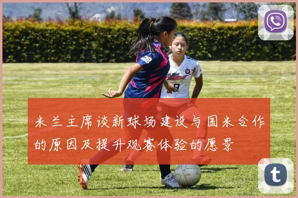 米兰主席谈新球场建设与国米合作的原因及提升观赛体验的愿景