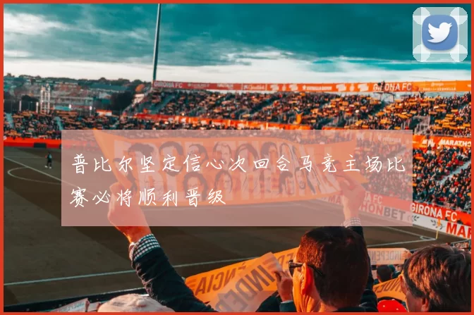 普比尔坚定信心次回合马竞主场比赛必将顺利晋级