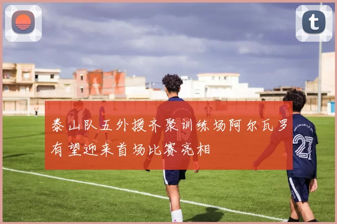 泰山队五外援齐聚训练场阿尔瓦罗有望迎来首场比赛亮相