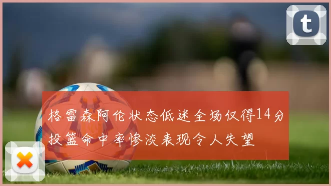 格雷森阿伦状态低迷全场仅得14分投篮命中率惨淡表现令人失望