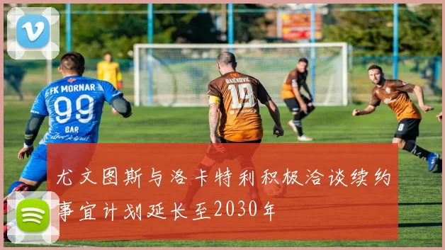 尤文图斯与洛卡特利积极洽谈续约事宜计划延长至2030年