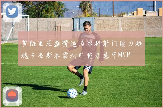 贾凯里尼盛赞迪马尔科射门能力超越卡洛斯和雷科巴将夺意甲MVP