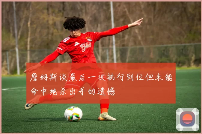 詹姆斯谈最后一攻执行到位但未能命中绝杀出手的遗憾