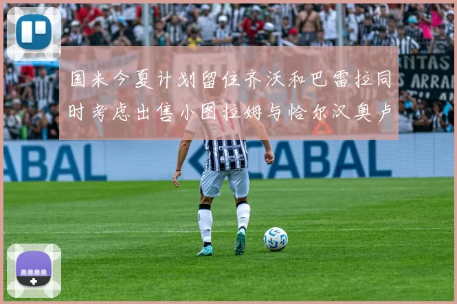 国米今夏计划留住齐沃和巴雷拉同时考虑出售小图拉姆与恰尔汉奥卢