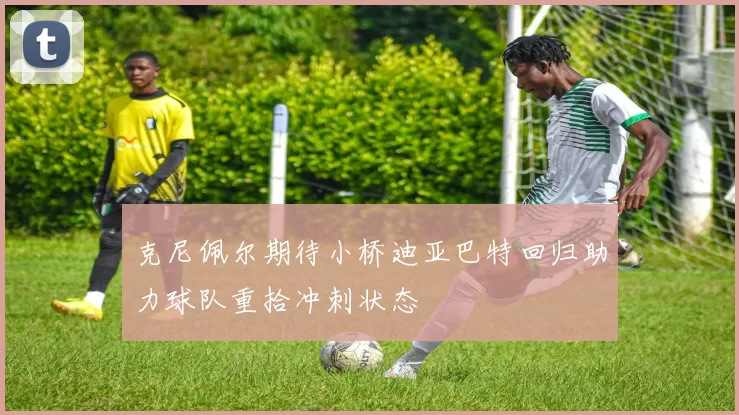 克尼佩尔期待小桥迪亚巴特回归助力球队重拾冲刺状态