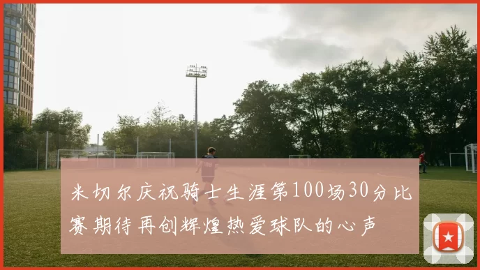 米切尔庆祝骑士生涯第100场30分比赛期待再创辉煌热爱球队的心声