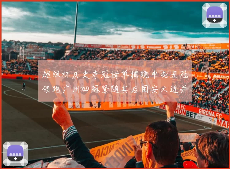 超级杯历史夺冠榜单揭晓申花五冠领跑广州四冠紧随其后国安大连并列第三