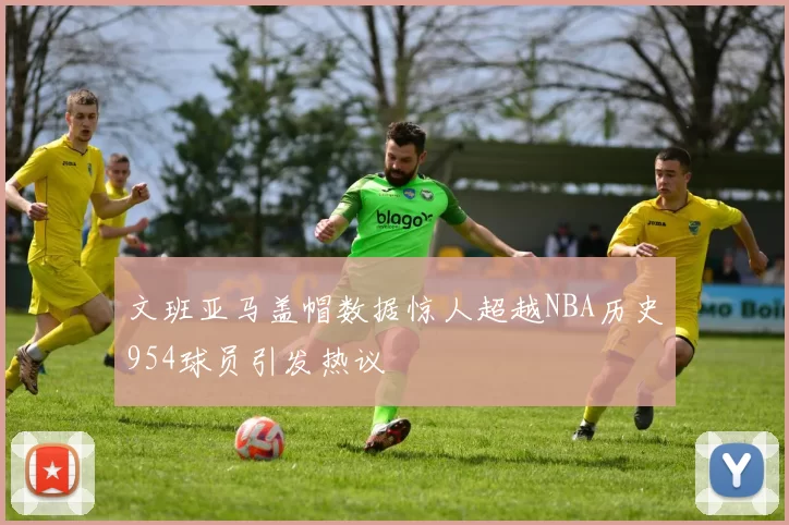 文班亚马盖帽数据惊人超越NBA历史954球员引发热议