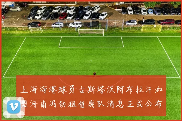 上海海港球员古斯塔沃阿布拉汗加盟河南冯劲租借离队消息正式公布