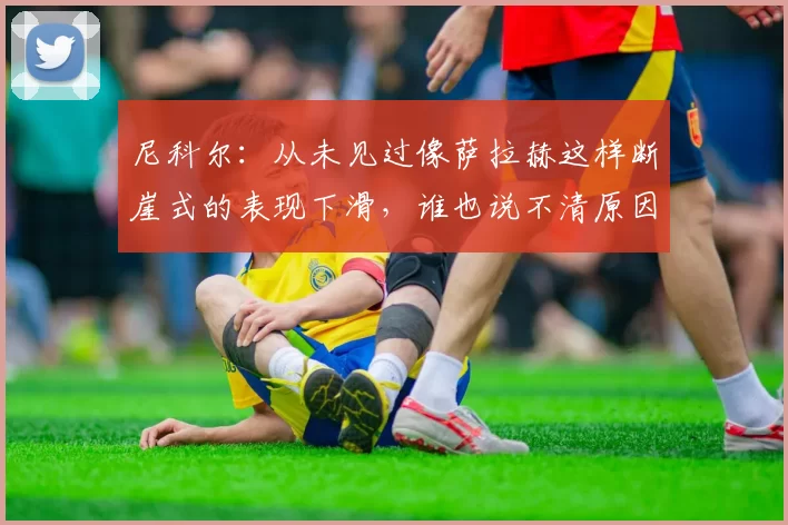 尼科尔：从未见过像萨拉赫这样断崖式的表现下滑，谁也说不清原因