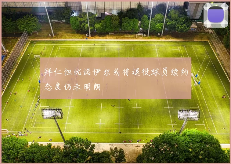 拜仁担忧诺伊尔或将退役球员续约态度仍未明朗