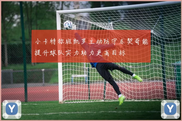 小卡特称班凯罗主动防守东契奇能提升球队实力助力更高目标